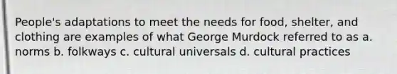 People's adaptations to meet the needs for food, shelter, and clothing are examples of what George Murdock referred to as a. norms b. folkways c. cultural universals d. cultural practices