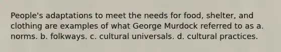 People's adaptations to meet the needs for food, shelter, and clothing are examples of what George Murdock referred to as a. norms. b. folkways. c. cultural universals. d. cultural practices.