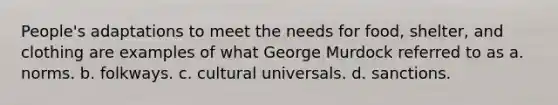 People's adaptations to meet the needs for food, shelter, and clothing are examples of what George Murdock referred to as a. norms. b. folkways. c. cultural universals. d. sanctions.