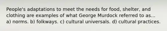 People's adaptations to meet the needs for food, shelter, and clothing are examples of what George Murdock referred to as... a) norms. b) folkways. c) cultural universals. d) cultural practices.