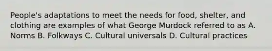 People's adaptations to meet the needs for food, shelter, and clothing are examples of what George Murdock referred to as A. Norms B. Folkways C. Cultural universals D. Cultural practices