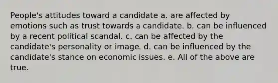 People's attitudes toward a candidate a. are affected by emotions such as trust towards a candidate. b. can be influenced by a recent political scandal. c. can be affected by the candidate's personality or image. d. can be influenced by the candidate's stance on economic issues. e. All of the above are true.