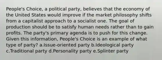 People's Choice, a political party, believes that the economy of the United States would improve if the market philosophy shifts from a capitalist approach to a socialist one. The goal of production should be to satisfy human needs rather than to gain profits. The party's primary agenda is to push for this change. Given this information, People's Choice is an example of what type of party? a.Issue-oriented party b.Ideological party c.Traditional party d.Personality party e.Splinter party