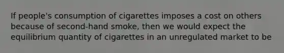 If people's consumption of cigarettes imposes a cost on others because of second-hand smoke, then we would expect the equilibrium quantity of cigarettes in an unregulated market to be