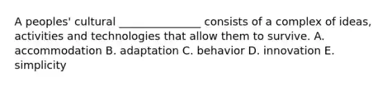 A peoples' cultural _______________ consists of a complex of ideas, activities and technologies that allow them to survive. A. accommodation B. adaptation C. behavior D. innovation E. simplicity