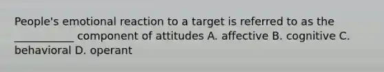 People's emotional reaction to a target is referred to as the ___________ component of attitudes A. affective B. cognitive C. behavioral D. operant