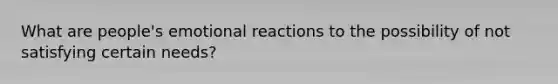 What are people's emotional reactions to the possibility of not satisfying certain needs?