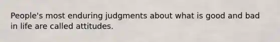 People's most enduring judgments about what is good and bad in life are called attitudes.