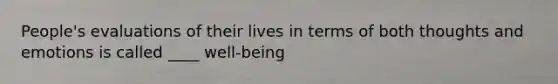 People's evaluations of their lives in terms of both thoughts and emotions is called ____ well-being