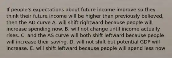 If​ people's expectations about future income improve so they think their future income will be higher than previously​ believed, then the AD curve A. will shift rightward because people will increase spending now. B. will not change until income actually rises. C. and the AS curve will both shift leftward because people will increase their saving. D. will not shift but potential GDP will increase. E. will shift leftward because people will spend less now