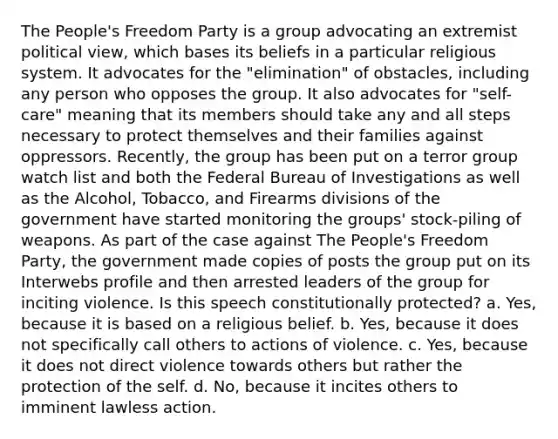 The People's Freedom Party is a group advocating an extremist political view, which bases its beliefs in a particular religious system. It advocates for the "elimination" of obstacles, including any person who opposes the group. It also advocates for "self-care" meaning that its members should take any and all steps necessary to protect themselves and their families against oppressors. Recently, the group has been put on a terror group watch list and both the Federal Bureau of Investigations as well as the Alcohol, Tobacco, and Firearms divisions of the government have started monitoring the groups' stock-piling of weapons. As part of the case against The People's Freedom Party, the government made copies of posts the group put on its Interwebs profile and then arrested leaders of the group for inciting violence. Is this speech constitutionally protected? a. Yes, because it is based on a religious belief. b. Yes, because it does not specifically call others to actions of violence. c. Yes, because it does not direct violence towards others but rather the protection of the self. d. No, because it incites others to imminent lawless action.