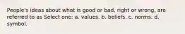 People's ideas about what is good or bad, right or wrong, are referred to as Select one: a. values. b. beliefs. c. norms. d. symbol.