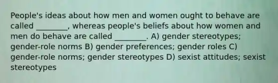 People's ideas about how men and women ought to behave are called ________, whereas people's beliefs about how women and men do behave are called ________. A) gender stereotypes; gender-role norms B) gender preferences; gender roles C) gender-role norms; gender stereotypes D) sexist attitudes; sexist stereotypes