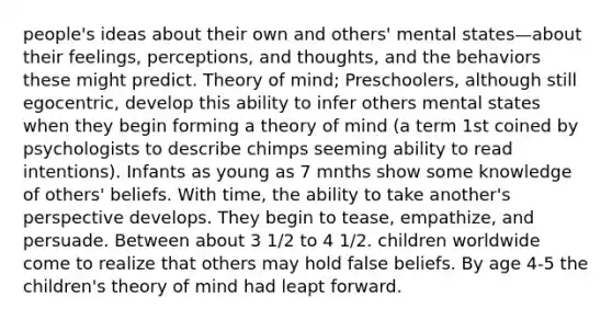 people's ideas about their own and others' mental states—about their feelings, perceptions, and thoughts, and the behaviors these might predict. Theory of mind; Preschoolers, although still egocentric, develop this ability to infer others mental states when they begin forming a theory of mind (a term 1st coined by psychologists to describe chimps seeming ability to read intentions). Infants as young as 7 mnths show some knowledge of others' beliefs. With time, the ability to take another's perspective develops. They begin to tease, empathize, and persuade. Between about 3 1/2 to 4 1/2. children worldwide come to realize that others may hold false beliefs. By age 4-5 the children's theory of mind had leapt forward.