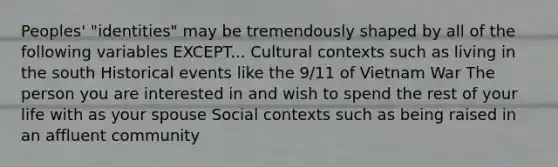 Peoples' "identities" may be tremendously shaped by all of the following variables EXCEPT... Cultural contexts such as living in the south Historical events like the 9/11 of Vietnam War The person you are interested in and wish to spend the rest of your life with as your spouse Social contexts such as being raised in an affluent community