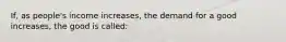 If, as people's income increases, the demand for a good increases, the good is called: