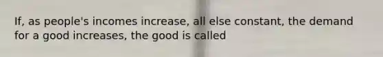 If, as people's incomes increase, all else constant, the demand for a good increases, the good is called