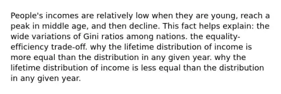 People's incomes are relatively low when they are young, reach a peak in middle age, and then decline. This fact helps explain: the wide variations of Gini ratios among nations. the equality-efficiency trade-off. why the lifetime distribution of income is more equal than the distribution in any given year. why the lifetime distribution of income is less equal than the distribution in any given year.