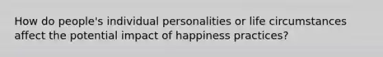 How do people's individual personalities or life circumstances affect the potential impact of happiness practices?