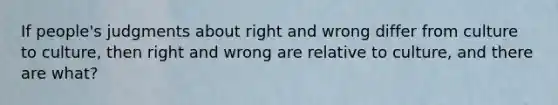 If people's judgments about right and wrong differ from culture to culture, then right and wrong are relative to culture, and there are what?