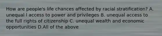 How are people's life chances affected by racial stratification? A. unequal l access to power and privileges B. unequal access to the full rights of citizenship C. unequal wealth and economic opportunities D.All of the above