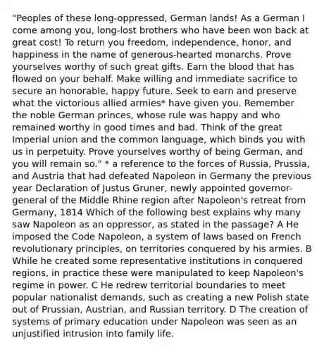 "Peoples of these long-oppressed, German lands! As a German I come among you, long-lost brothers who have been won back at great cost! To return you freedom, independence, honor, and happiness in the name of generous-hearted monarchs. Prove yourselves worthy of such great gifts. Earn the blood that has flowed on your behalf. Make willing and immediate sacrifice to secure an honorable, happy future. Seek to earn and preserve what the victorious allied armies* have given you. Remember the noble German princes, whose rule was happy and who remained worthy in good times and bad. Think of the great Imperial union and the common language, which binds you with us in perpetuity. Prove yourselves worthy of being German, and you will remain so." * a reference to the forces of Russia, Prussia, and Austria that had defeated Napoleon in Germany the previous year Declaration of Justus Gruner, newly appointed governor-general of the Middle Rhine region after Napoleon's retreat from Germany, 1814 Which of the following best explains why many saw Napoleon as an oppressor, as stated in the passage? A He imposed the Code Napoleon, a system of laws based on French revolutionary principles, on territories conquered by his armies. B While he created some representative institutions in conquered regions, in practice these were manipulated to keep Napoleon's regime in power. C He redrew territorial boundaries to meet popular nationalist demands, such as creating a new Polish state out of Prussian, Austrian, and Russian territory. D The creation of systems of primary education under Napoleon was seen as an unjustified intrusion into family life.