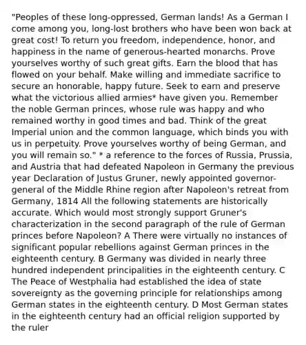 "Peoples of these long-oppressed, German lands! As a German I come among you, long-lost brothers who have been won back at great cost! To return you freedom, independence, honor, and happiness in the name of generous-hearted monarchs. Prove yourselves worthy of such great gifts. Earn the blood that has flowed on your behalf. Make willing and immediate sacrifice to secure an honorable, happy future. Seek to earn and preserve what the victorious allied armies* have given you. Remember the noble German princes, whose rule was happy and who remained worthy in good times and bad. Think of the great Imperial union and the common language, which binds you with us in perpetuity. Prove yourselves worthy of being German, and you will remain so." * a reference to the forces of Russia, Prussia, and Austria that had defeated Napoleon in Germany the previous year Declaration of Justus Gruner, newly appointed governor-general of the Middle Rhine region after Napoleon's retreat from Germany, 1814 All the following statements are historically accurate. Which would most strongly support Gruner's characterization in the second paragraph of the rule of German princes before Napoleon? A There were virtually no instances of significant popular rebellions against German princes in the eighteenth century. B Germany was divided in nearly three hundred independent principalities in the eighteenth century. C The Peace of Westphalia had established the idea of state sovereignty as the governing principle for relationships among German states in the eighteenth century. D Most German states in the eighteenth century had an official religion supported by the ruler