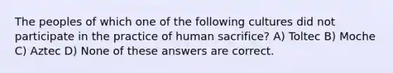 The peoples of which one of the following cultures did not participate in the practice of human sacrifice? A) Toltec B) Moche C) Aztec D) None of these answers are correct.