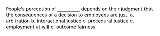 People's perception of __________ depends on their judgment that the consequences of a decision to employees are just. a. arbitration b. interactional justice c. procedural justice d. employment at will e. outcome fairness