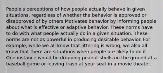 People's perceptions of how people actually behave in given situations, regardless of whether the behavior is approved or disapproved of by others Motivates behavior by informing people about what is effective or adaptive behavior. These norms have to do with what people actually do in a given situation. These norms are not as powerful in producing desirable behavior. For example, while we all know that littering is wrong, we also all know that there are situations when people are likely to do it. One instance would be dropping peanut shells on the ground at a baseball game or leaving trash at your seat in a movie theater.