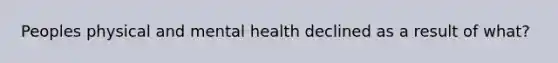 Peoples physical and mental health declined as a result of what?