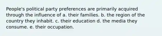 People's political party preferences are primarily acquired through the influence of a. their families. b. the region of the country they inhabit. c. their education d. the media they consume. e. their occupation.