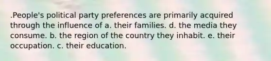 .People's political party preferences are primarily acquired through the influence of a. their families. d. the media they consume. b. the region of the country they inhabit. e. their occupation. c. their education.