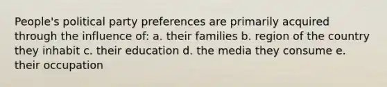 People's political party preferences are primarily acquired through the influence of: a. their families b. region of the country they inhabit c. their education d. the media they consume e. their occupation