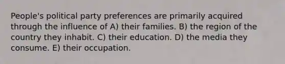 People's political party preferences are primarily acquired through the influence of A) their families. B) the region of the country they inhabit. C) their education. D) the media they consume. E) their occupation.