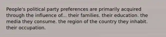 People's political party preferences are primarily acquired through the influence of... their families. their education. the media they consume. the region of the country they inhabit. their occupation.