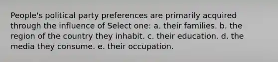 People's political party preferences are primarily acquired through the influence of Select one: a. their families. b. the region of the country they inhabit. c. their education. d. the media they consume. e. their occupation.