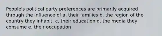 People's political party preferences are primarily acquired through the influence of a. their families b. the region of the country they inhabit. c. their education d. the media they consume e. their occupation