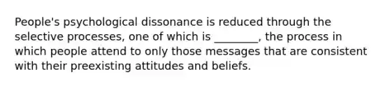 People's psychological dissonance is reduced through the selective processes, one of which is ________, the process in which people attend to only those messages that are consistent with their preexisting attitudes and beliefs.