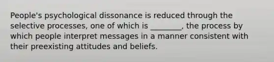 People's psychological dissonance is reduced through the selective processes, one of which is ________, the process by which people interpret messages in a manner consistent with their preexisting attitudes and beliefs.