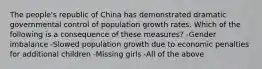 The people's republic of China has demonstrated dramatic governmental control of population growth rates. Which of the following is a consequence of these measures? -Gender imbalance -Slowed population growth due to economic penalties for additional children -Missing girls -All of the above