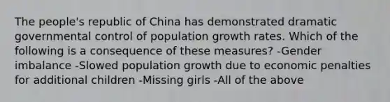 The people's republic of China has demonstrated dramatic governmental control of population growth rates. Which of the following is a consequence of these measures? -Gender imbalance -Slowed population growth due to economic penalties for additional children -Missing girls -All of the above