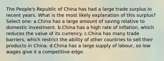 The People's Republic of China has had a large trade surplus in recent years. What is the most likely explanation of this surplus? Select one: a.China has a large amount of saving relative to domestic investment. b.China has a high rate of inflation, which reduces the value of its currency. c.China has many trade barriers, which restrict the ability of other countries to sell their products in China. d.China has a large supply of labour, so low wages give it a competitive edge.