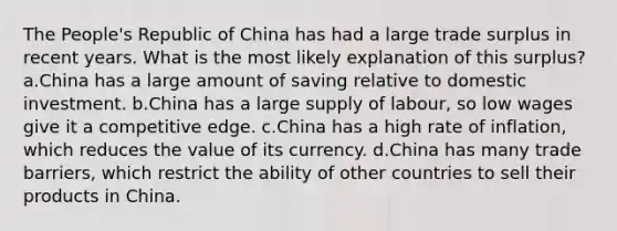 The People's Republic of China has had a large trade surplus in recent years. What is the most likely explanation of this surplus? a.China has a large amount of saving relative to domestic investment. b.China has a large supply of labour, so low wages give it a competitive edge. c.China has a high rate of inflation, which reduces the value of its currency. d.China has many trade barriers, which restrict the ability of other countries to sell their products in China.