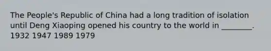 The People's Republic of China had a long tradition of isolation until Deng Xiaoping opened his country to the world in ________. 1932 1947 1989 1979