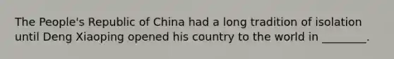 The People's Republic of China had a long tradition of isolation until Deng Xiaoping opened his country to the world in ________.