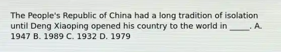 The People's Republic of China had a long tradition of isolation until Deng Xiaoping opened his country to the world in _____. A. 1947 B. 1989 C. 1932 D. 1979