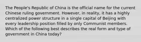 The People's Republic of China is the official name for the current Chinese ruling government. However, in reality, it has a highly centralized power structure in a single capital of Beijing with every leadership position filled by only Communist members. Which of the following best describes the real form and type of government in China today?