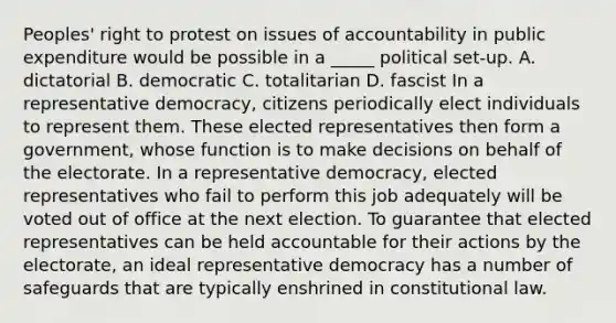 Peoples' right to protest on issues of accountability in public expenditure would be possible in a _____ political set-up. A. dictatorial B. democratic C. totalitarian D. fascist In a representative democracy, citizens periodically elect individuals to represent them. These elected representatives then form a government, whose function is to make decisions on behalf of the electorate. In a representative democracy, elected representatives who fail to perform this job adequately will be voted out of office at the next election. To guarantee that elected representatives can be held accountable for their actions by the electorate, an ideal representative democracy has a number of safeguards that are typically enshrined in constitutional law.