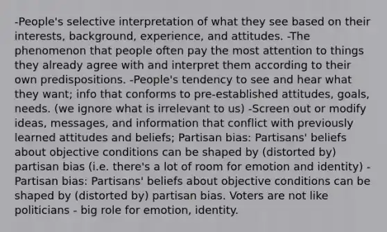 -People's selective interpretation of what they see based on their interests, background, experience, and attitudes. -The phenomenon that people often pay the most attention to things they already agree with and interpret them according to their own predispositions. -People's tendency to see and hear what they want; info that conforms to pre-established attitudes, goals, needs. (we ignore what is irrelevant to us) -Screen out or modify ideas, messages, and information that conflict with previously learned attitudes and beliefs; Partisan bias: Partisans' beliefs about objective conditions can be shaped by (distorted by) partisan bias (i.e. there's a lot of room for emotion and identity) -Partisan bias: Partisans' beliefs about objective conditions can be shaped by (distorted by) partisan bias. Voters are not like politicians - big role for emotion, identity.